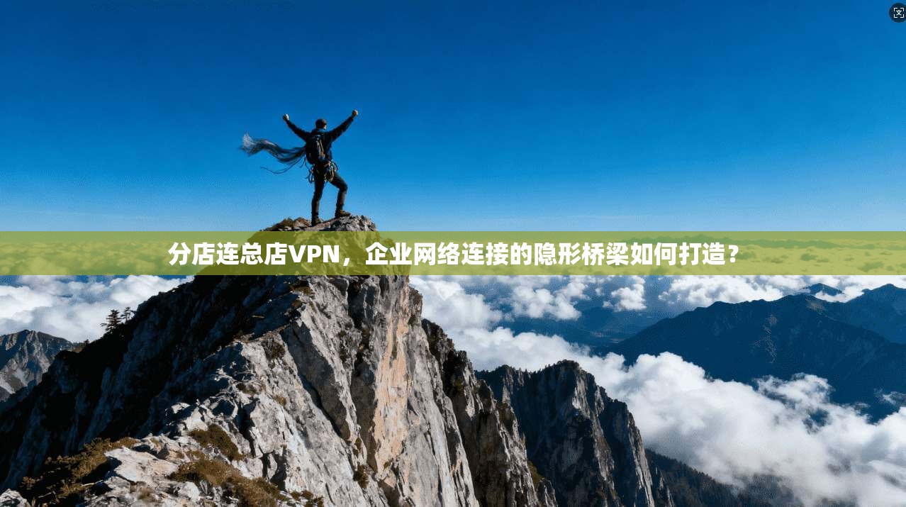 分店连总店VPN，企业网络连接的隐形桥梁如何打造？