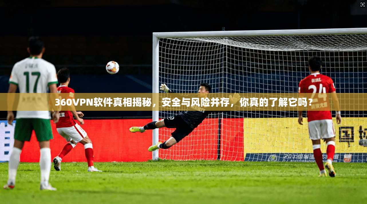360VPN软件真相揭秘,安全与风险并存,你真的了解它吗? 360VPN软件真相揭秘,安全与风险并存,你真的了解它吗?