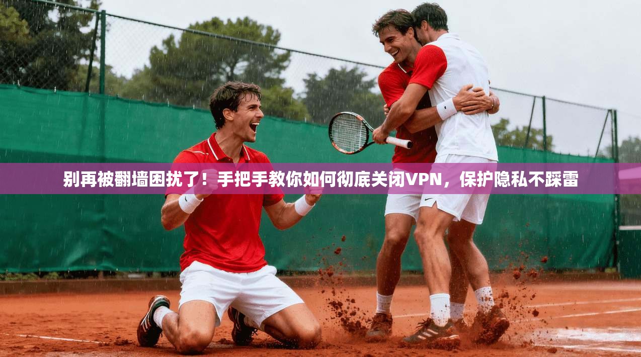 别再被翻墙困扰了！手把手教你如何彻底关闭VPN，保护隐私不踩雷