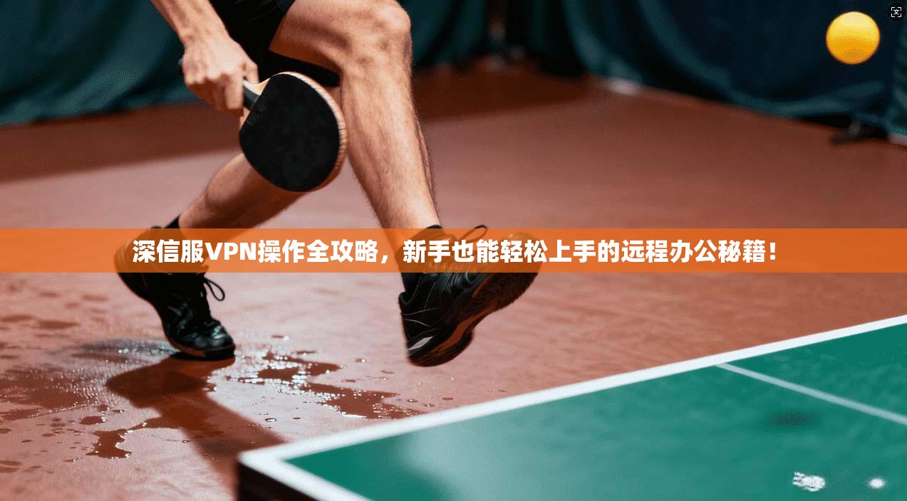 深信服VPN操作全攻略，新手也能轻松上手的远程办公秘籍！