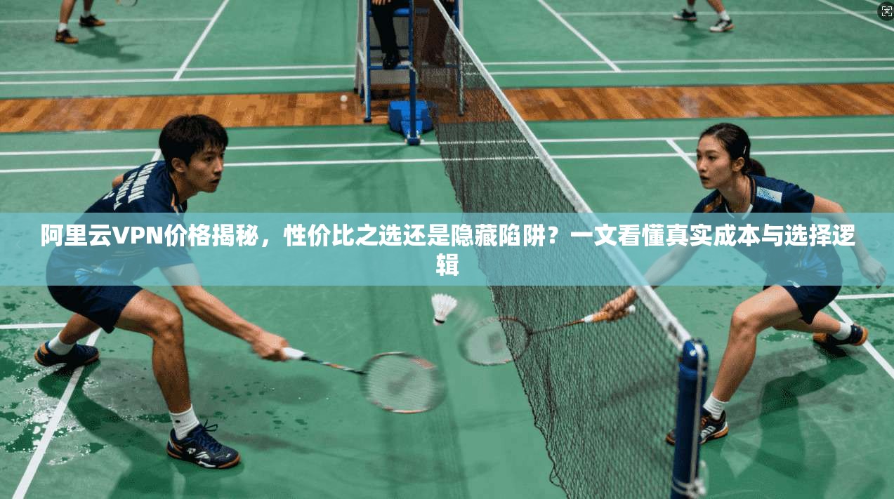 阿里云VPN价格揭秘，性价比之选还是隐藏陷阱？一文看懂真实成本与选择逻辑