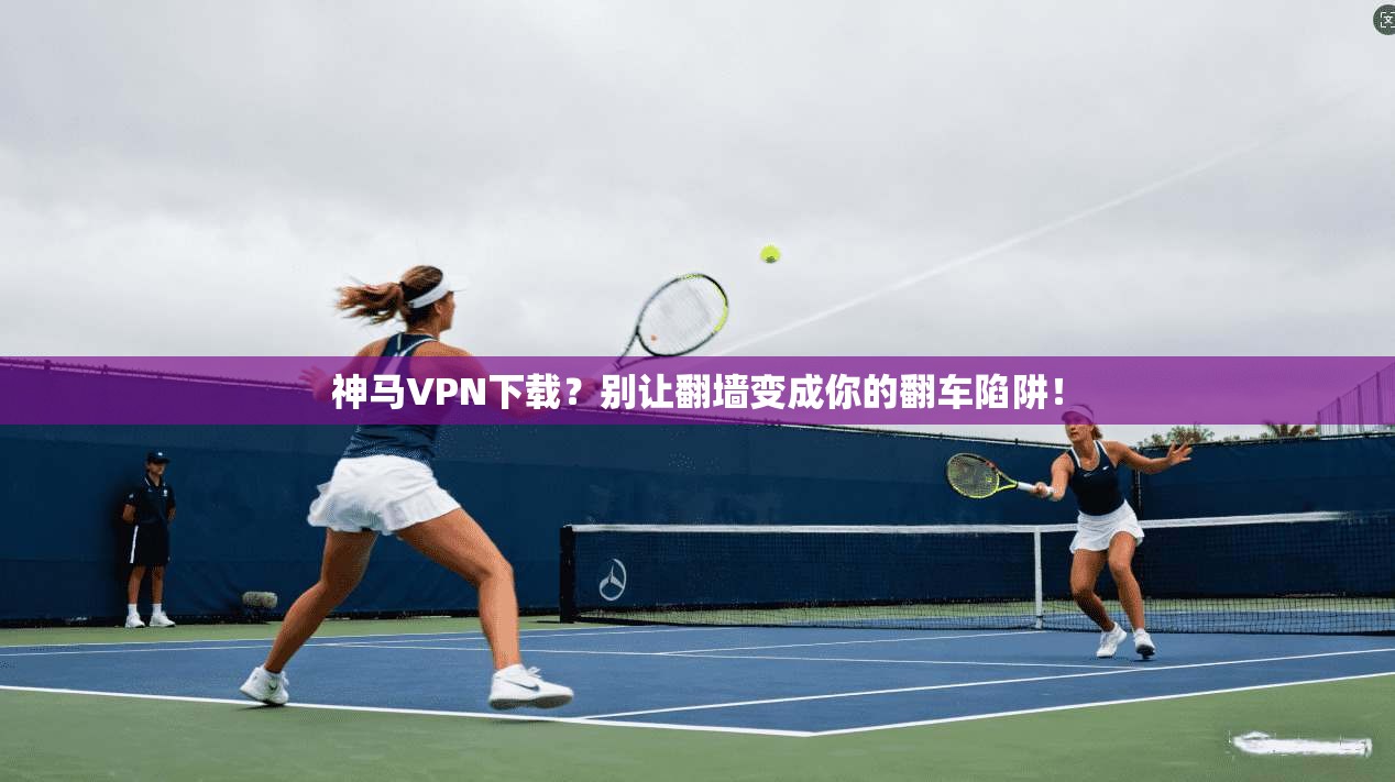 神马VPN下载?别让翻墙变成你的翻车陷阱!