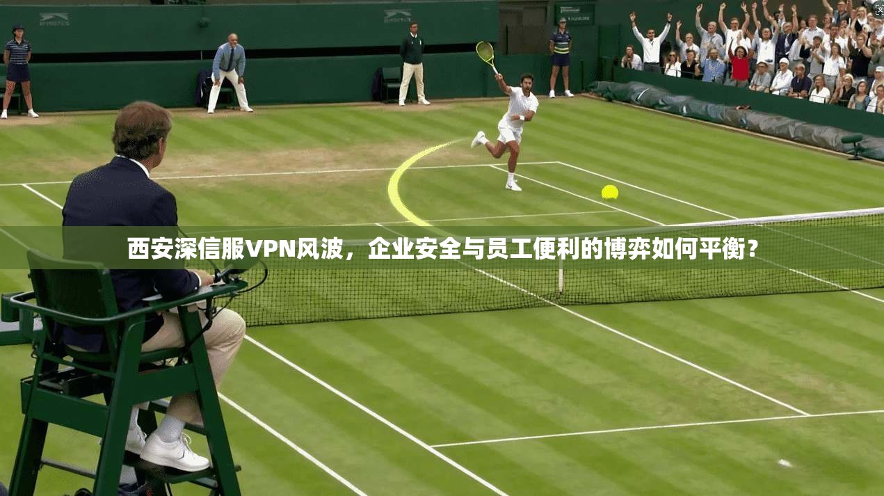 西安深信服VPN风波,企业安全与员工便利的博弈如何平衡?