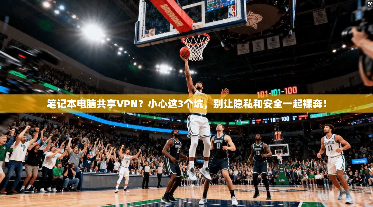 笔记本电脑共享VPN？小心这3个坑，别让隐私和安全一起裸奔！