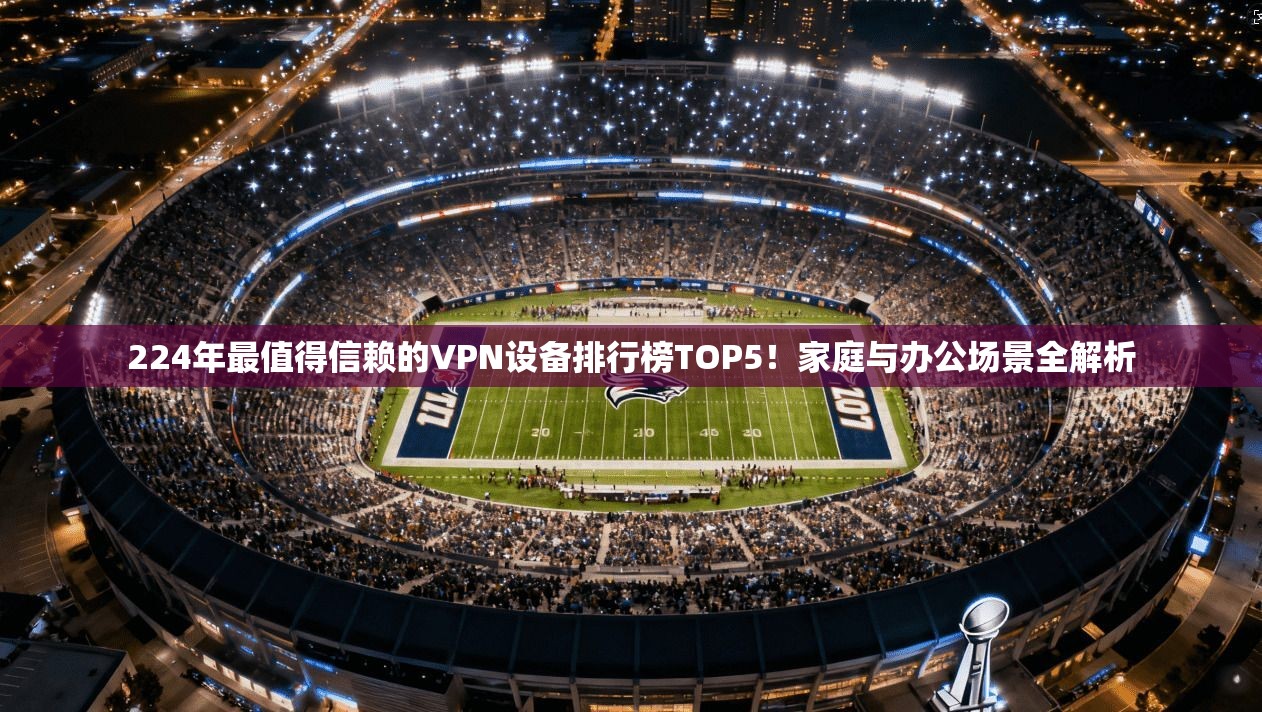 224年最值得信赖的VPN设备排行榜TOP5！家庭与办公场景全解析