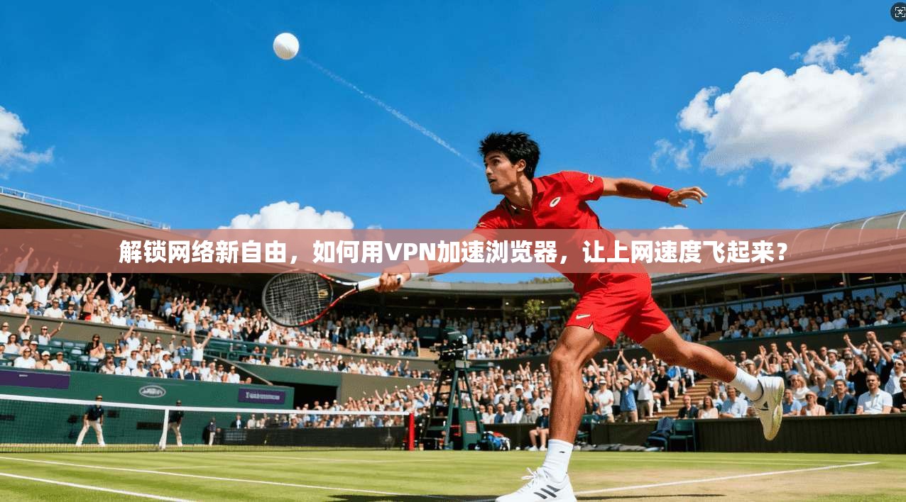 解锁网络新自由，如何用VPN加速浏览器，让上网速度飞起来？