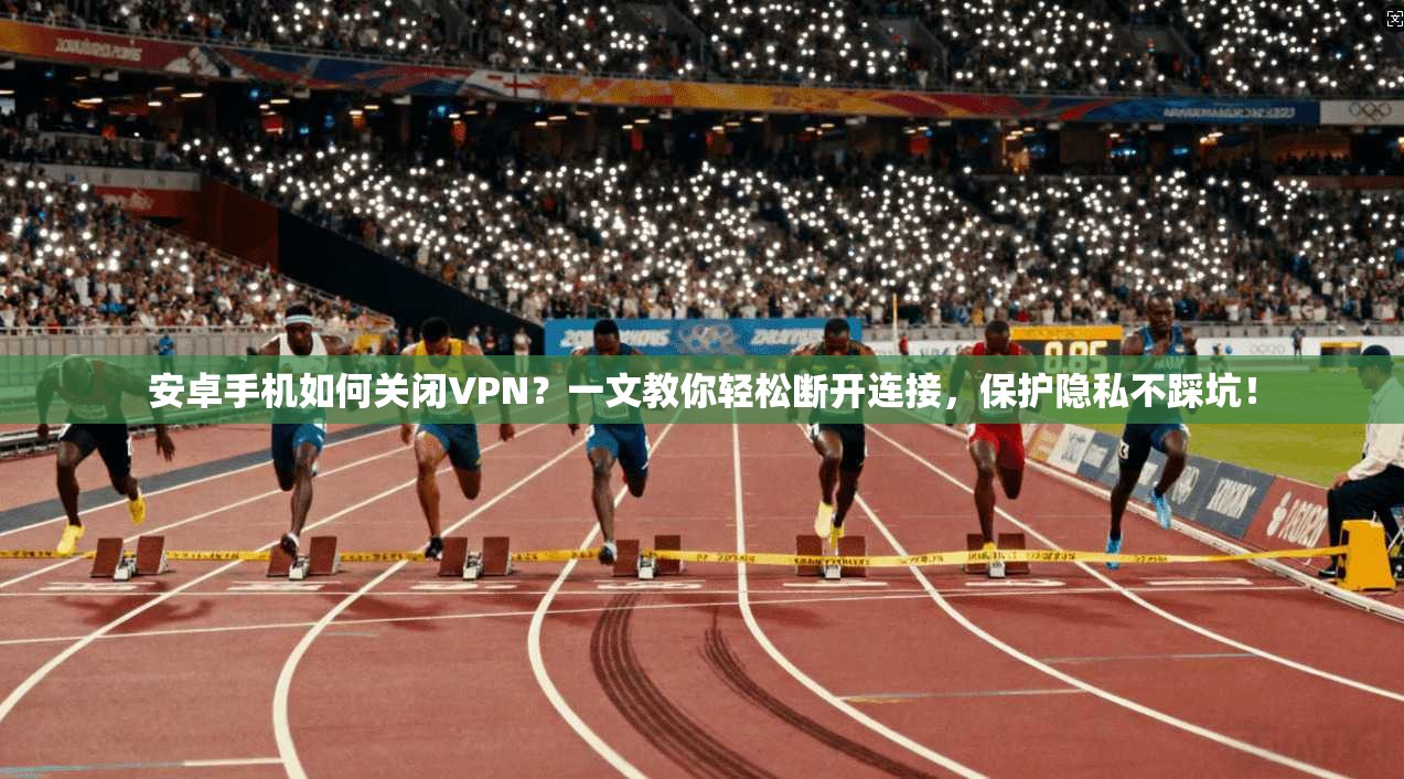 安卓手机如何关闭VPN？一文教你轻松断开连接，保护隐私不踩坑！