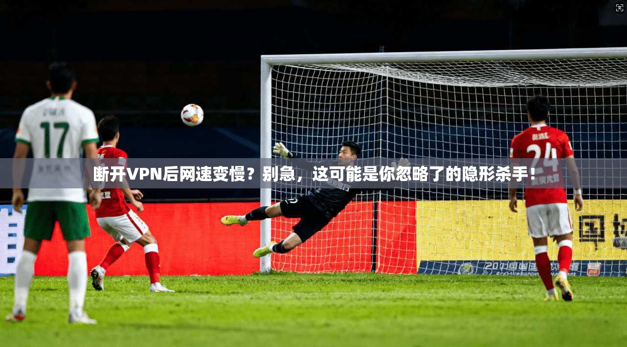 断开VPN后网速变慢？别急，这可能是你忽略了的隐形杀手！