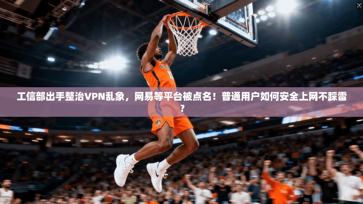 工信部出手整治VPN乱象，网易等平台被点名！普通用户如何安全上网不踩雷？