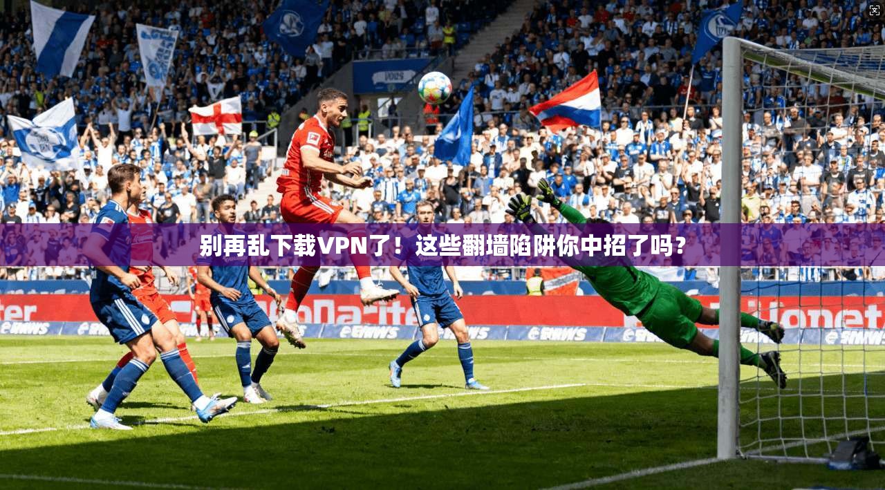 别再乱下载VPN了！这些翻墙陷阱你中招了吗？