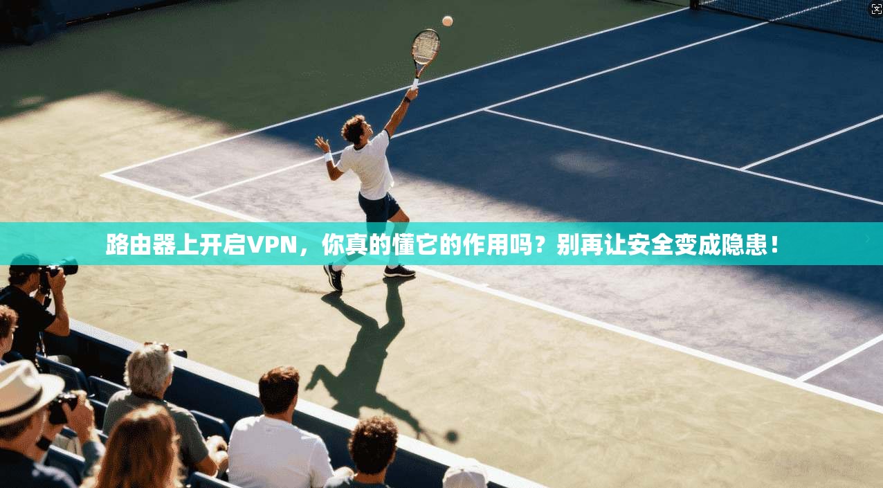 路由器上开启VPN，你真的懂它的作用吗？别再让安全变成隐患！