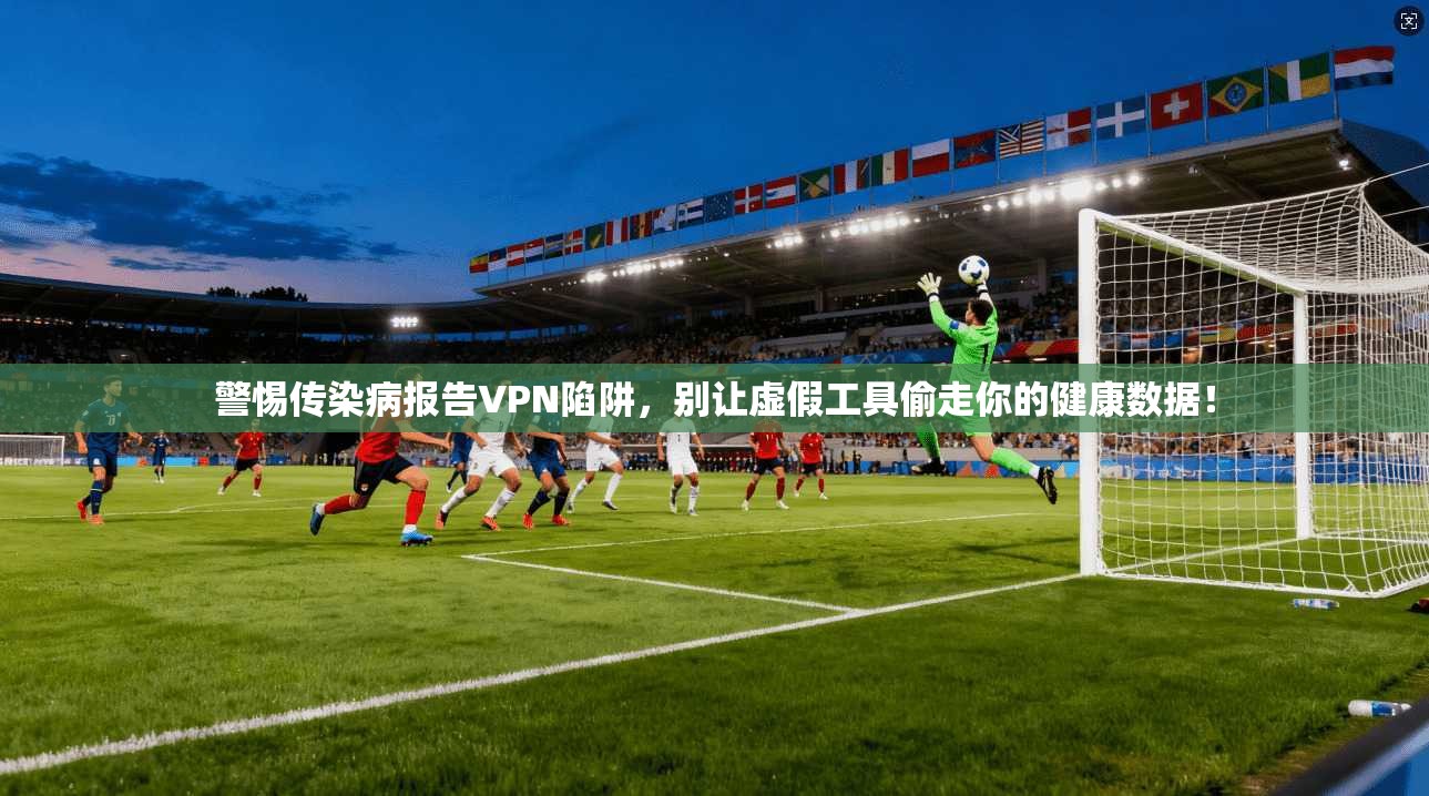 警惕传染病报告VPN陷阱,别让虚假工具偷走你的健康数据!