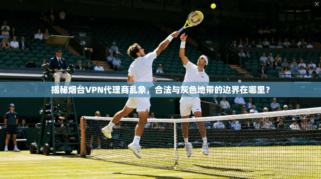 揭秘烟台VPN代理商乱象,合法与灰色地带的边界在哪里?