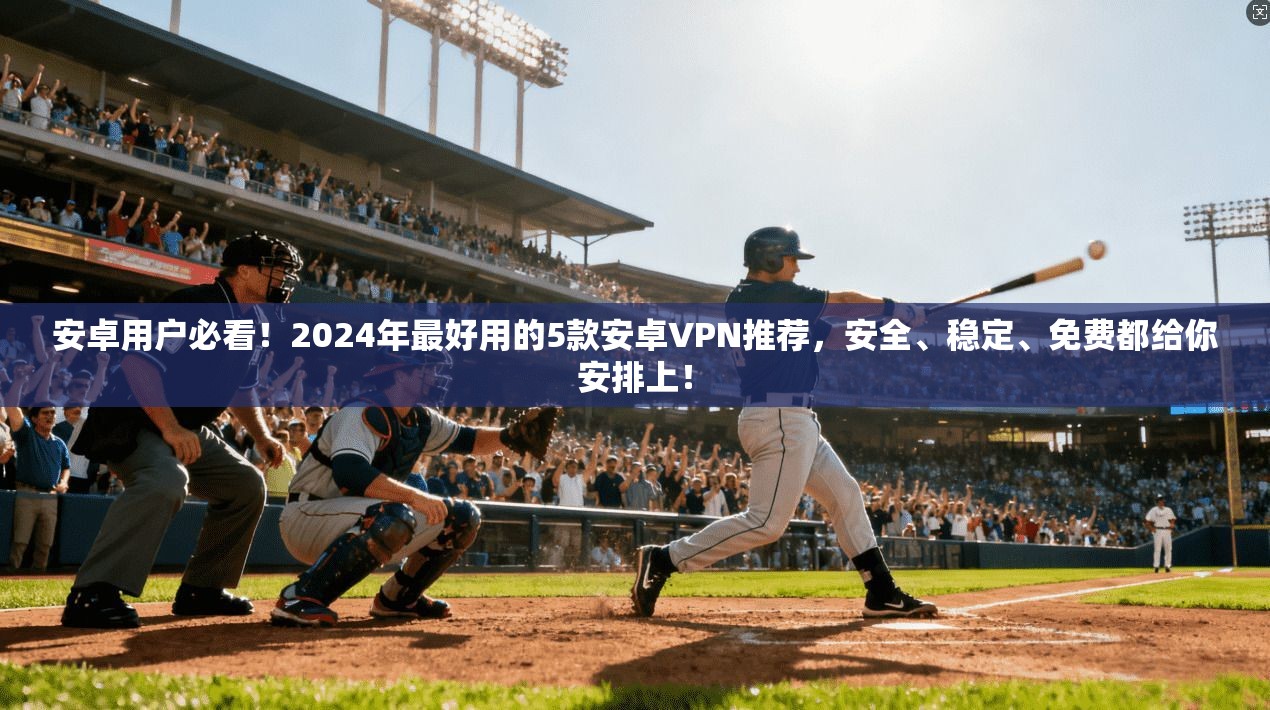 安卓用户必看！2024年最好用的5款安卓VPN推荐，安全、稳定、免费都给你安排上！