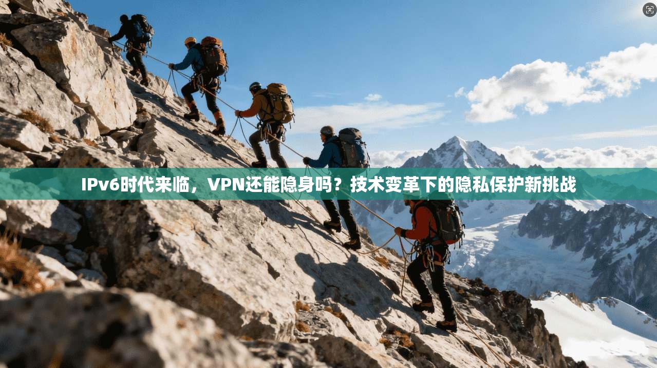 IPv6时代来临,VPN还能隐身吗?技术变革下的隐私保护新挑战