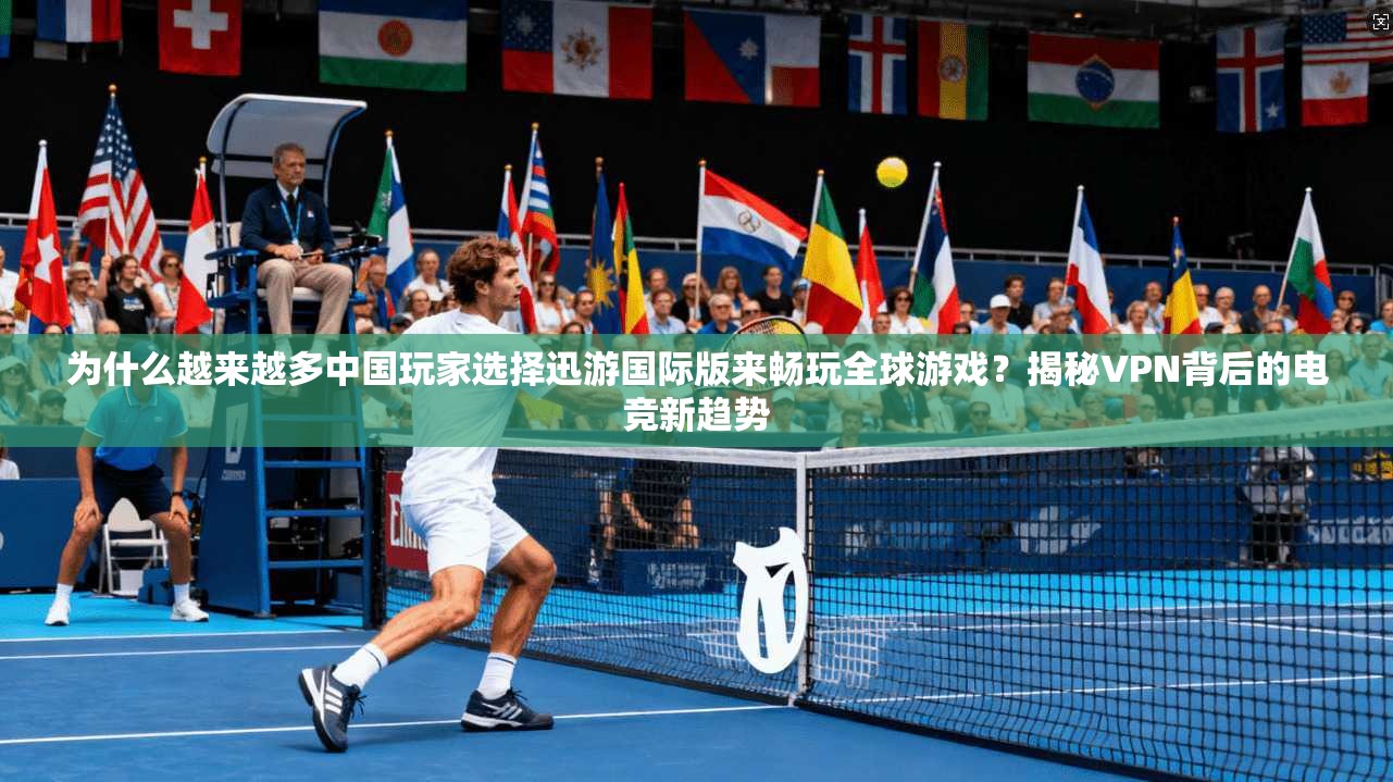 为什么越来越多中国玩家选择迅游国际版来畅玩全球游戏？揭秘VPN背后的电竞新趋势