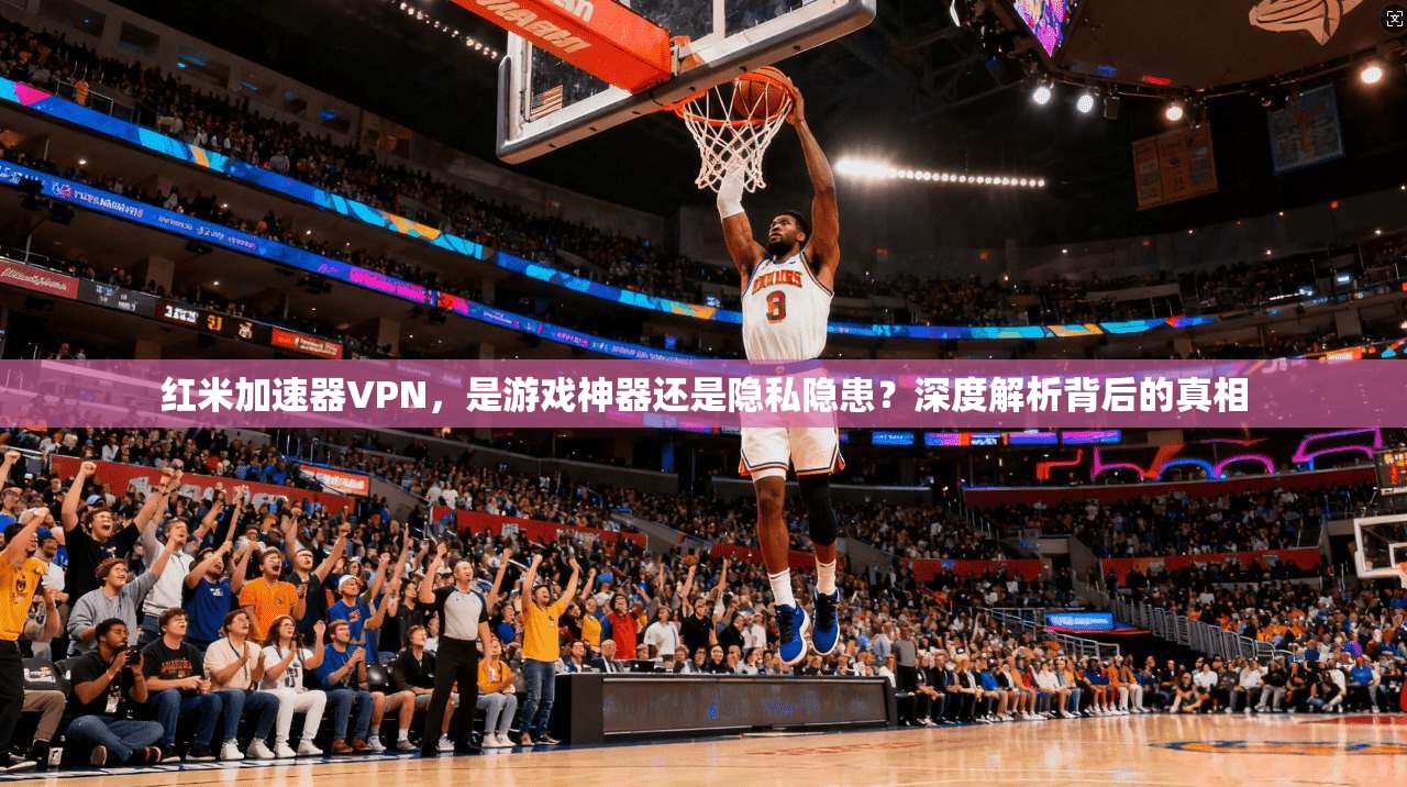 红米加速器VPN，是游戏神器还是隐私隐患？深度解析背后的真相