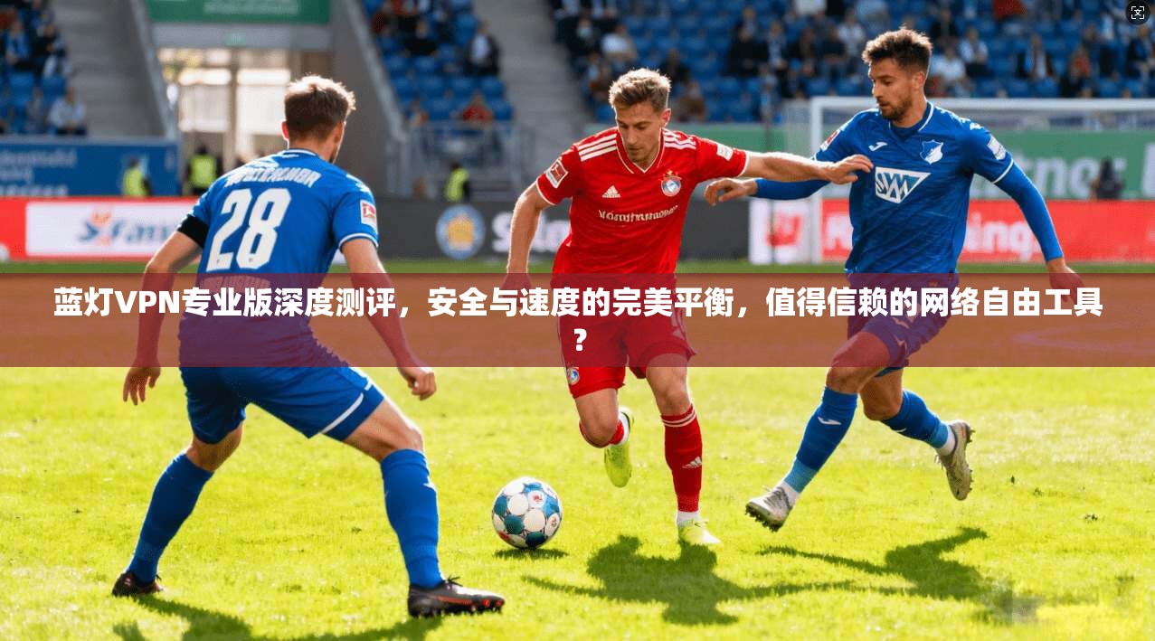 蓝灯VPN专业版深度测评，安全与速度的完美平衡，值得信赖的网络自由工具？