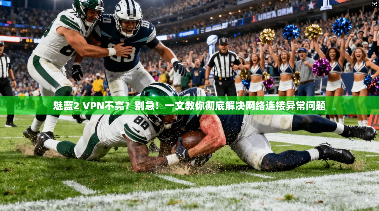 魅蓝2 VPN不亮？别急！一文教你彻底解决网络连接异常问题