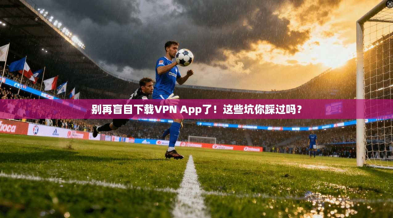 别再盲目下载VPN App了！这些坑你踩过吗？