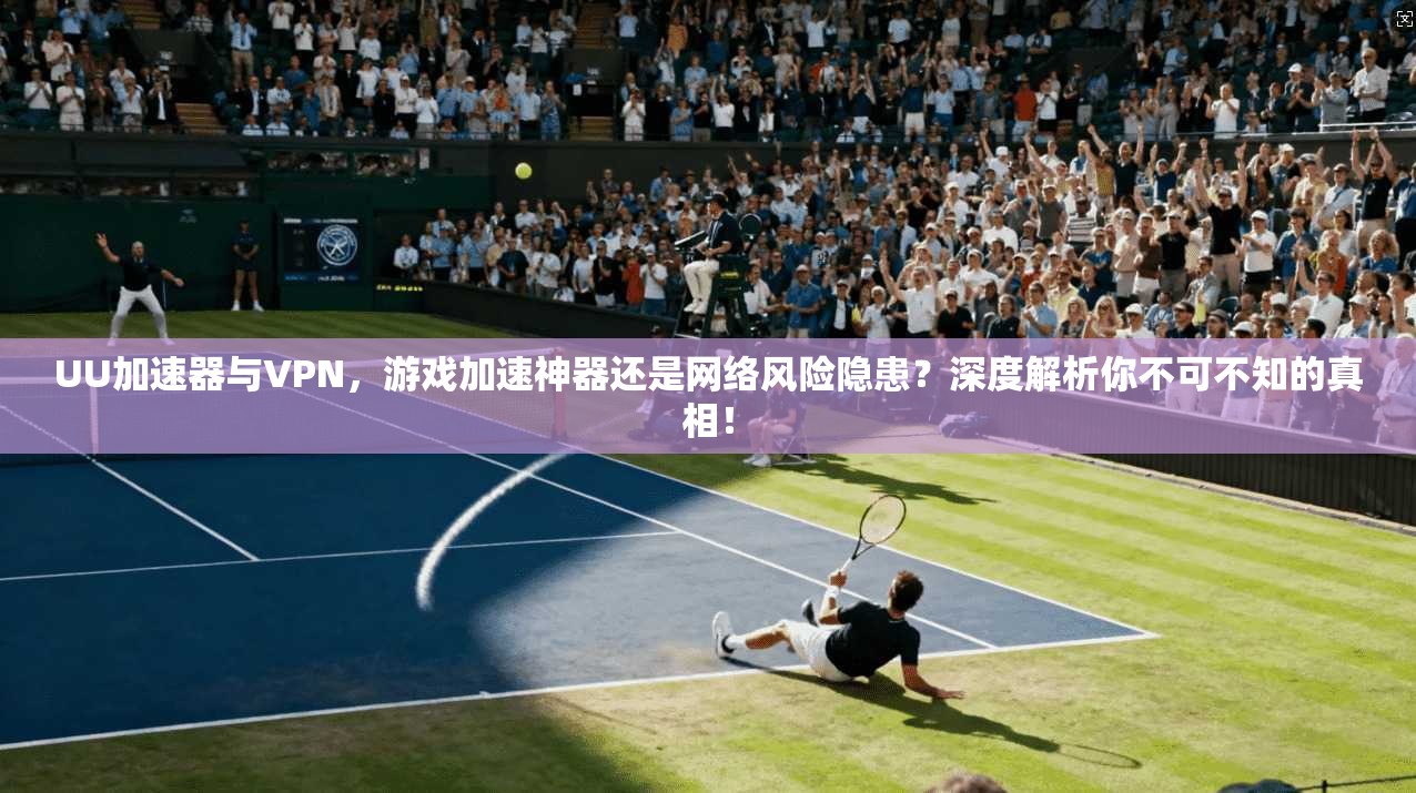 UU加速器与VPN，游戏加速神器还是网络风险隐患？深度解析你不可不知的真相！