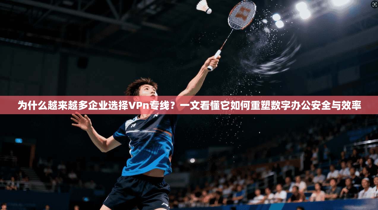 为什么越来越多企业选择VPn专线？一文看懂它如何重塑数字办公安全与效率