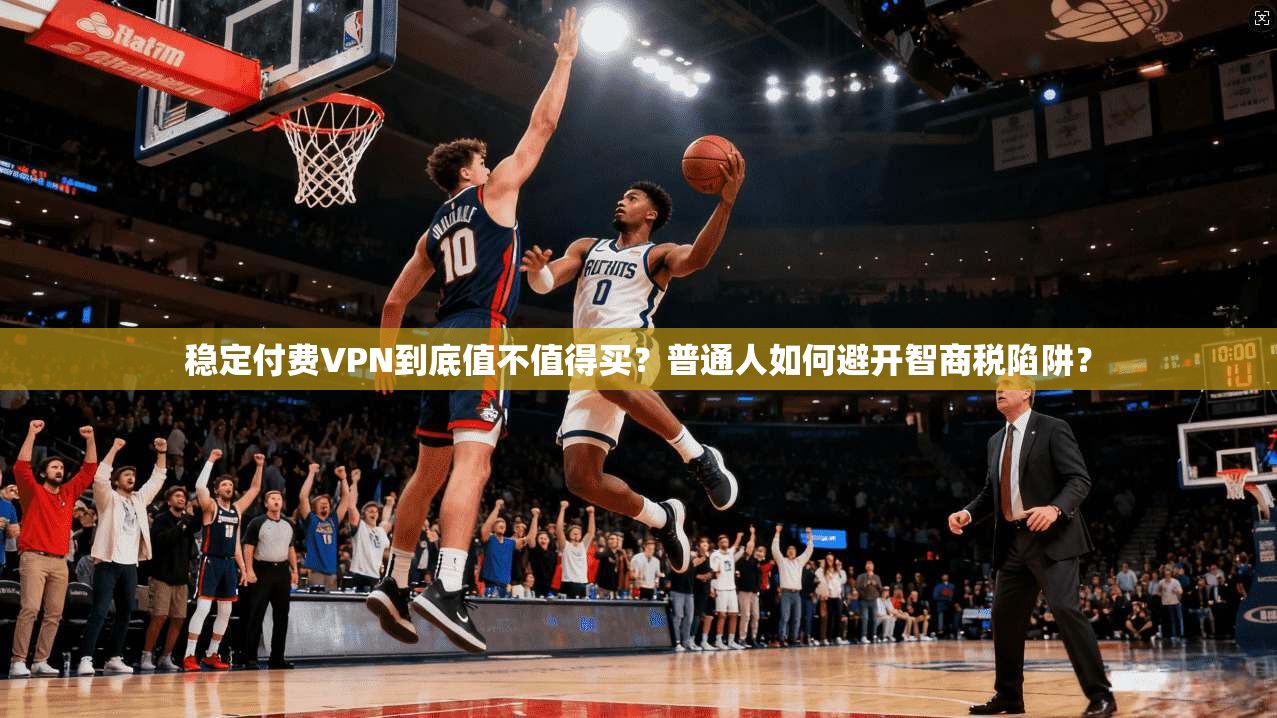 稳定付费VPN到底值不值得买？普通人如何避开智商税陷阱？