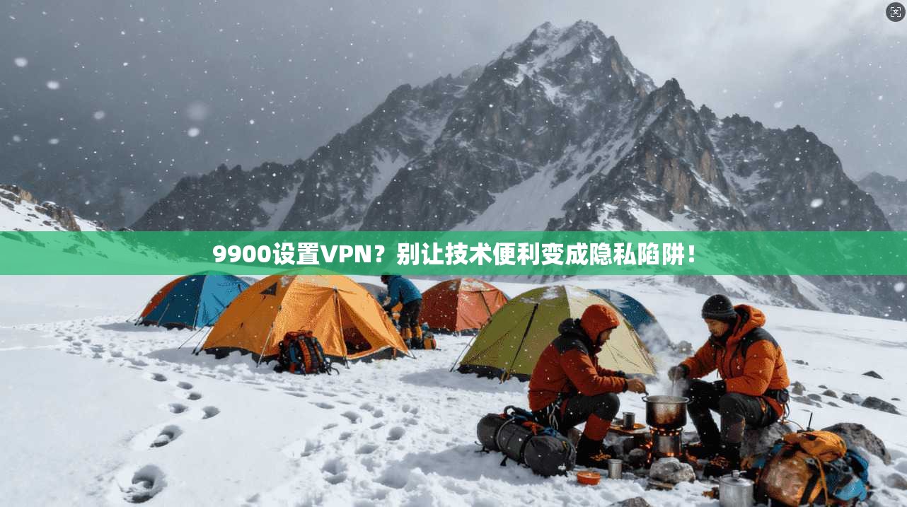 9900设置VPN？别让技术便利变成隐私陷阱！