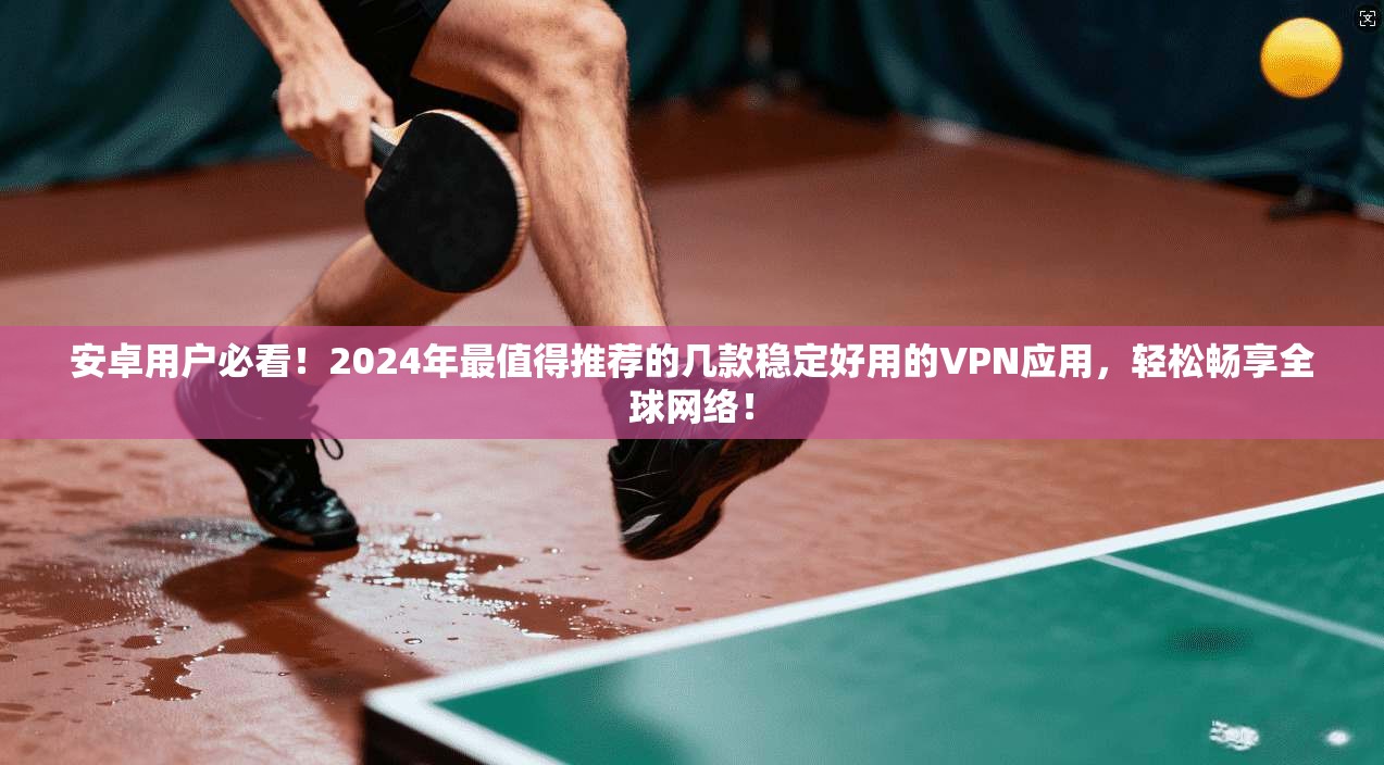 安卓用户必看！2024年最值得推荐的几款稳定好用的VPN应用，轻松畅享全球网络！