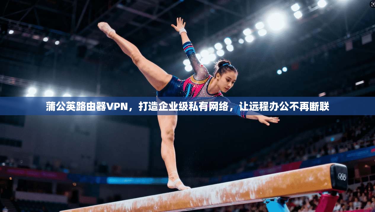 蒲公英路由器VPN，打造企业级私有网络，让远程办公不再断联