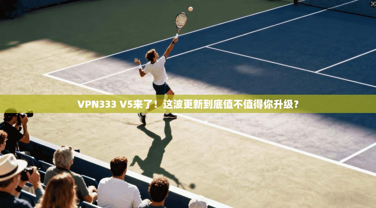 VPN333 V5来了！这波更新到底值不值得你升级？