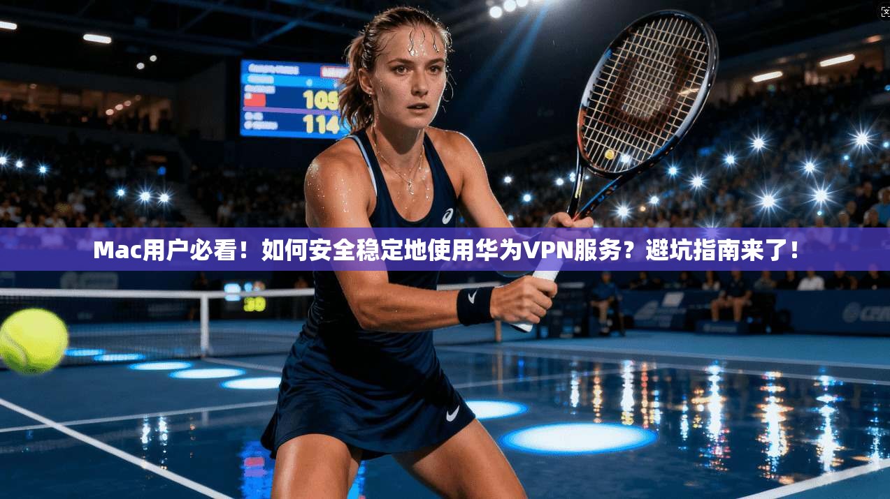 Mac用户必看！如何安全稳定地使用华为VPN服务？避坑指南来了！