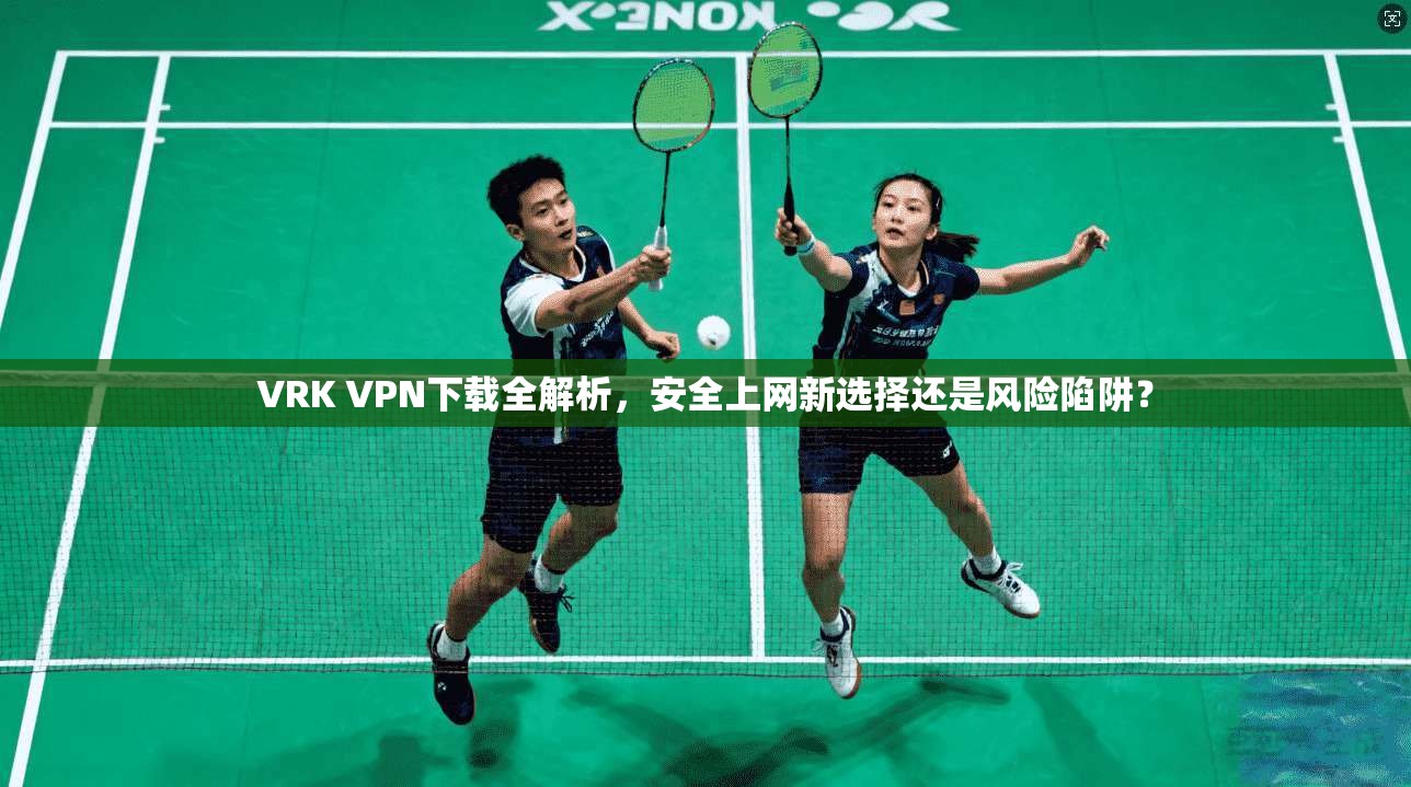 VRK VPN下载全解析，安全上网新选择还是风险陷阱？