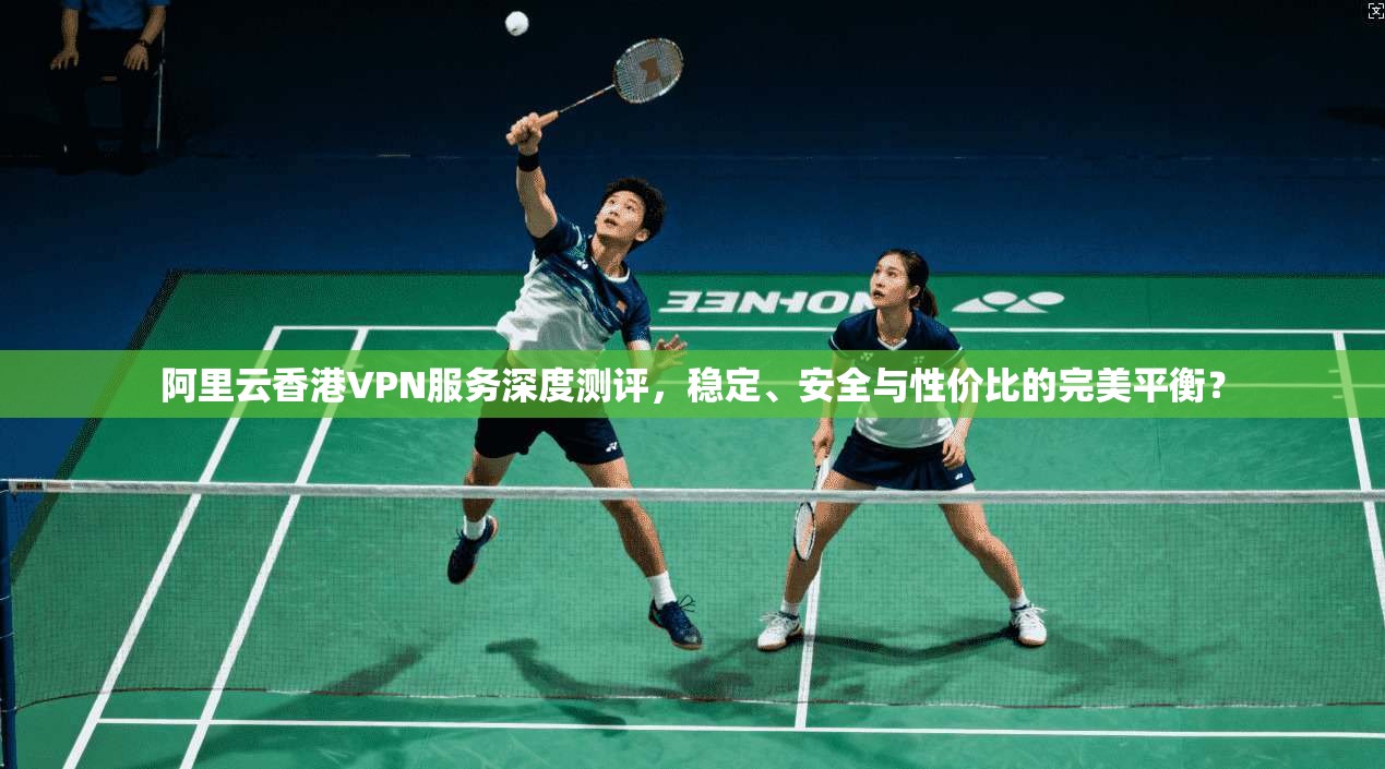 阿里云香港VPN服务深度测评，稳定、安全与性价比的完美平衡？