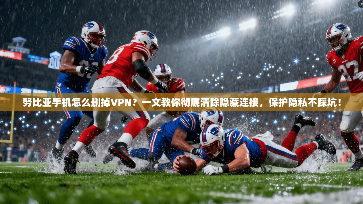 努比亚手机怎么删掉VPN？一文教你彻底清除隐藏连接，保护隐私不踩坑！