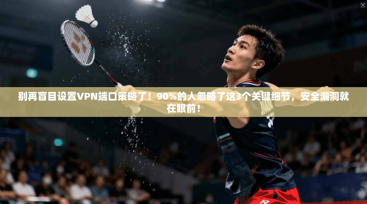 别再盲目设置VPN端口策略了！90%的人忽略了这3个关键细节，安全漏洞就在眼前！