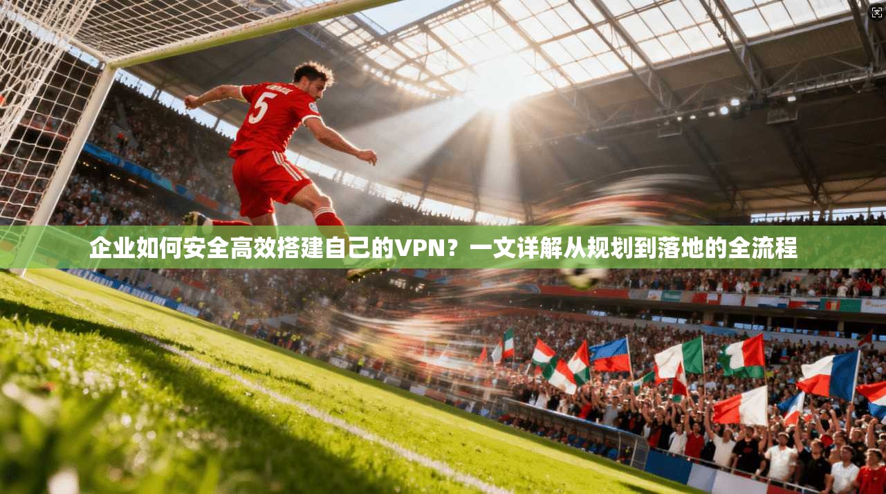 企业如何安全高效搭建自己的VPN？一文详解从规划到落地的全流程