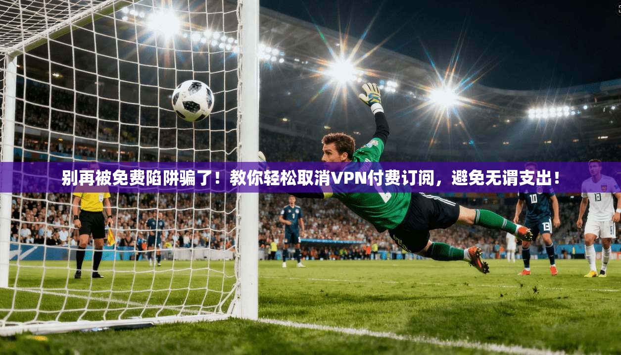 别再被免费陷阱骗了！教你轻松取消VPN付费订阅，避免无谓支出！