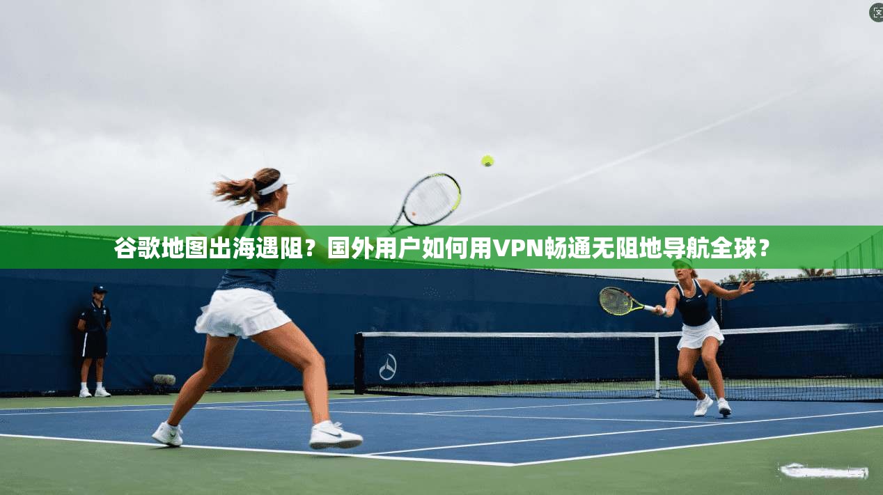 谷歌地图出海遇阻？国外用户如何用VPN畅通无阻地导航全球？