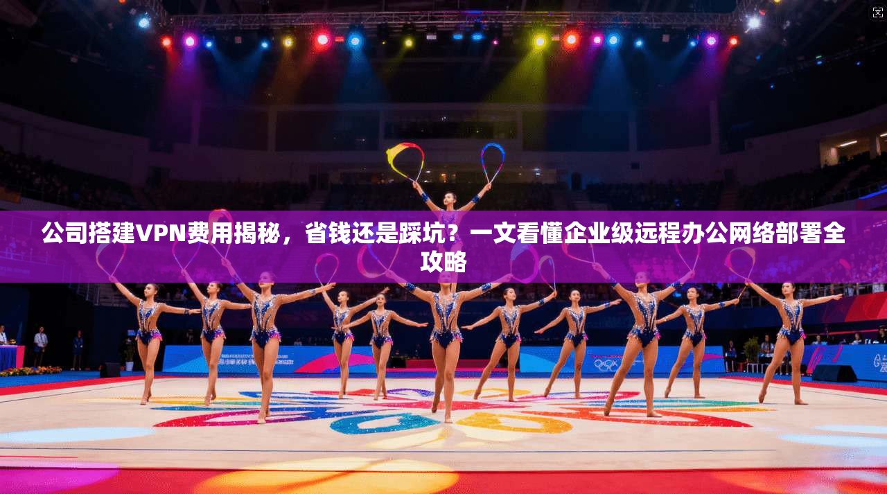 公司搭建VPN费用揭秘，省钱还是踩坑？一文看懂企业级远程办公网络部署全攻略