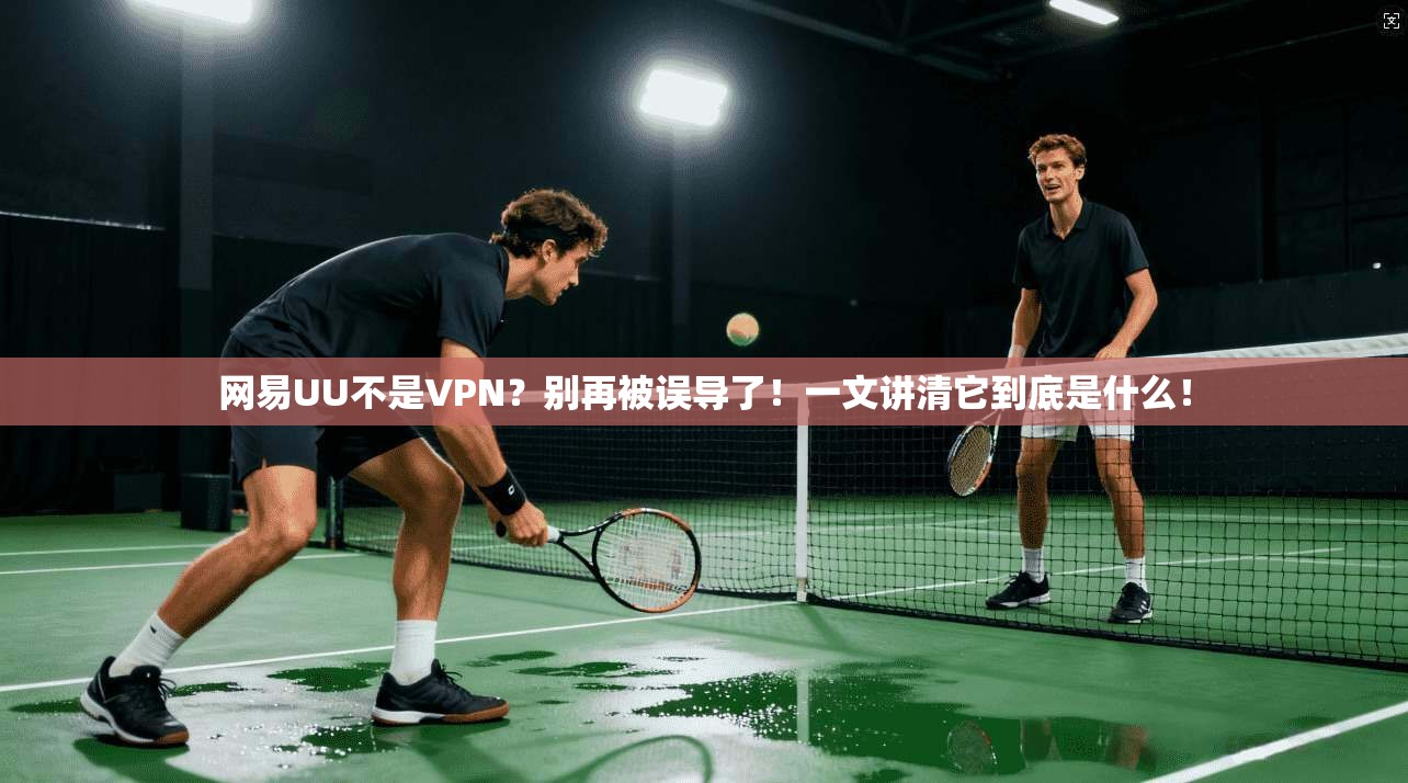 网易UU不是VPN？别再被误导了！一文讲清它到底是什么！