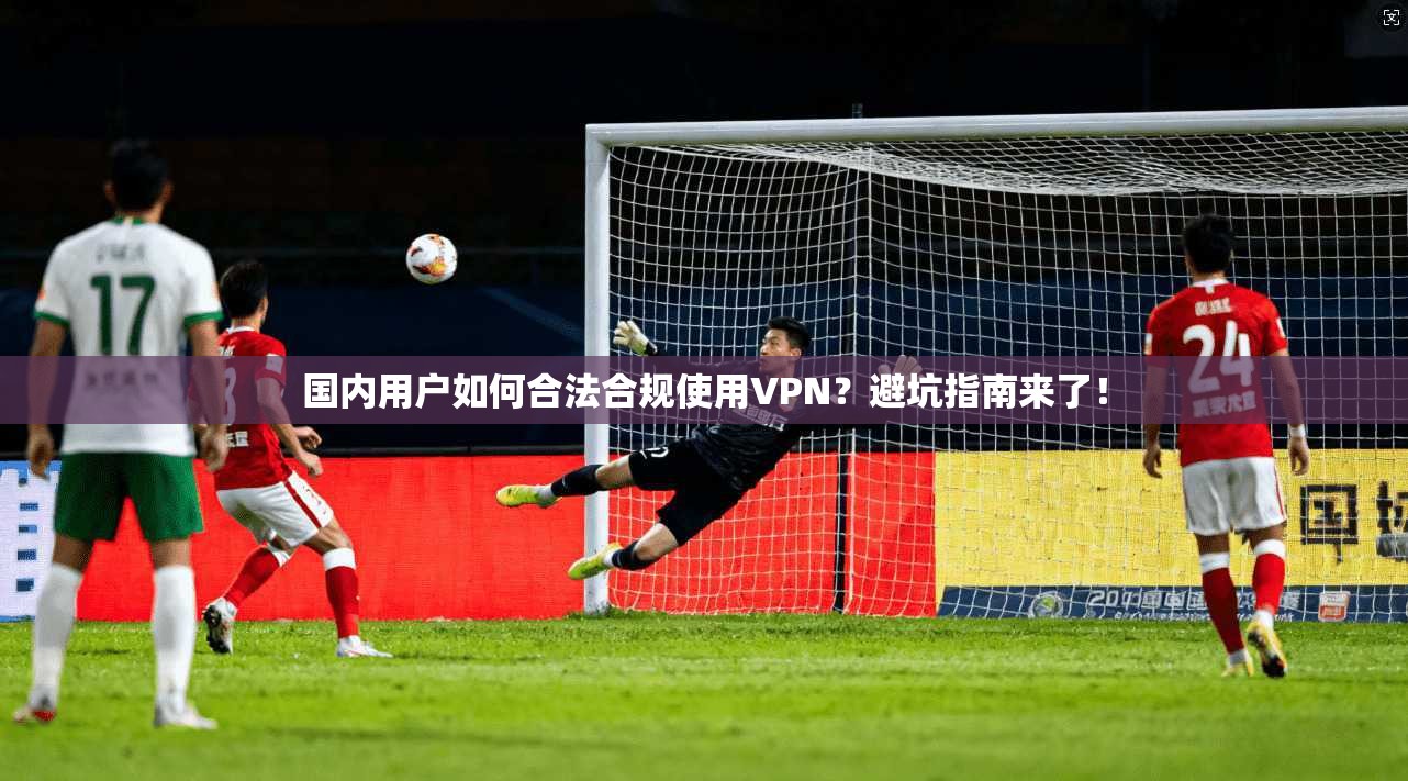 国内用户如何合法合规使用VPN？避坑指南来了！