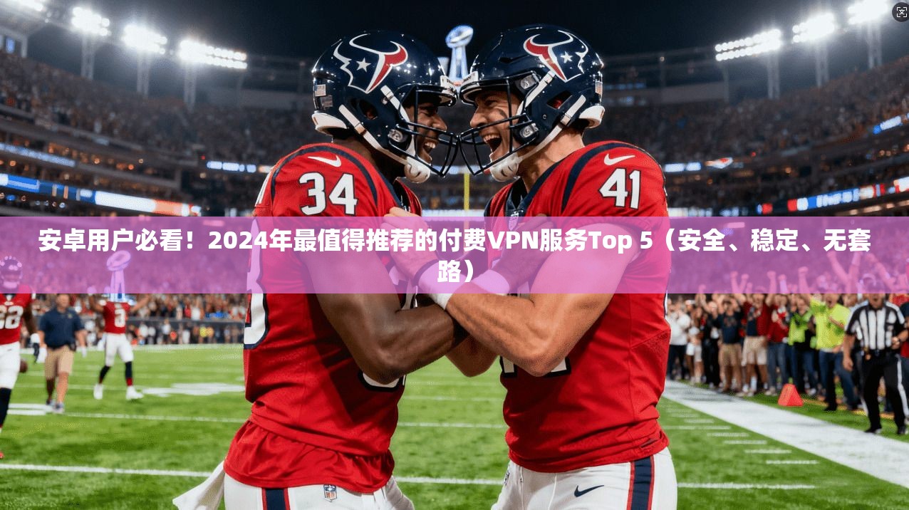 安卓用户必看！2024年最值得推荐的付费VPN服务Top 5（安全、稳定、无套路）