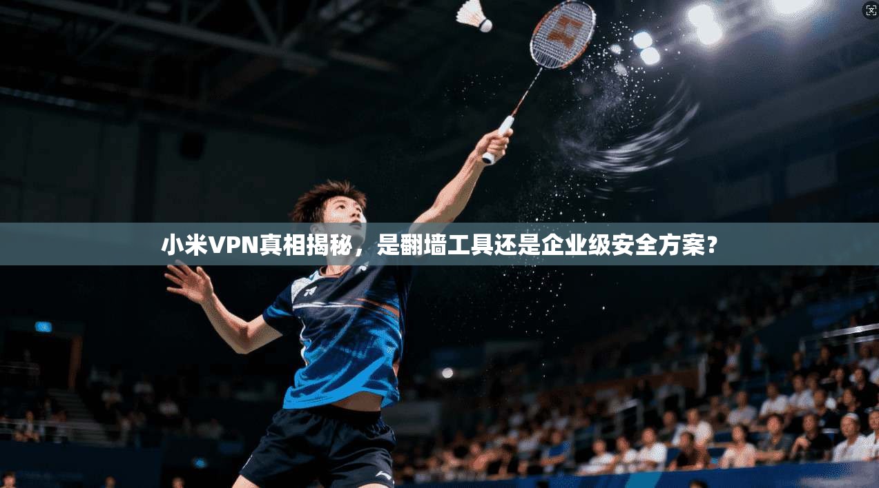 小米VPN真相揭秘，是翻墙工具还是企业级安全方案？