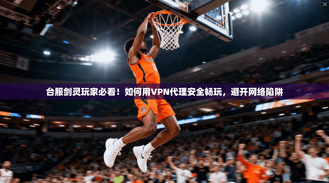 台服剑灵玩家必看！如何用VPN代理安全畅玩，避开网络陷阱