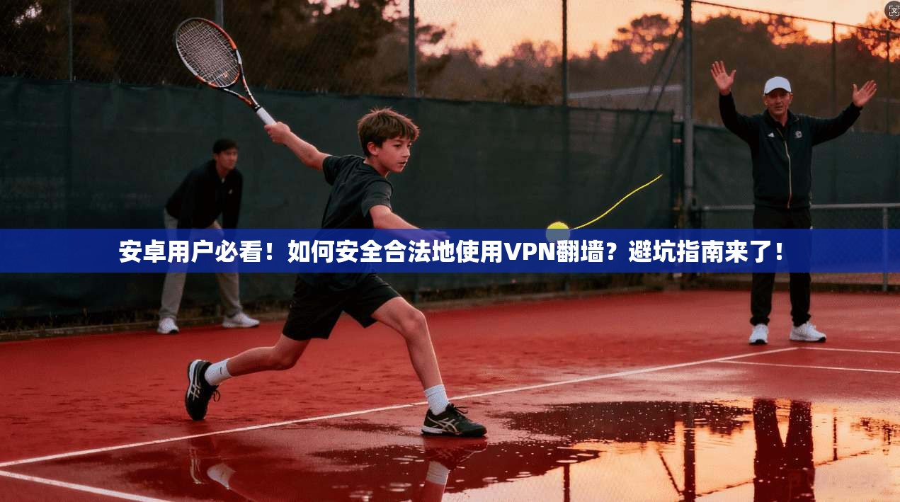 安卓用户必看！如何安全合法地使用VPN翻墙？避坑指南来了！