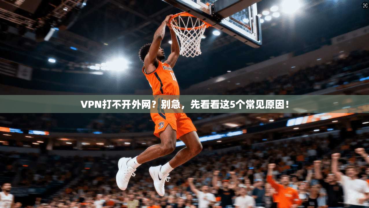 VPN打不开外网？别急，先看看这5个常见原因！
