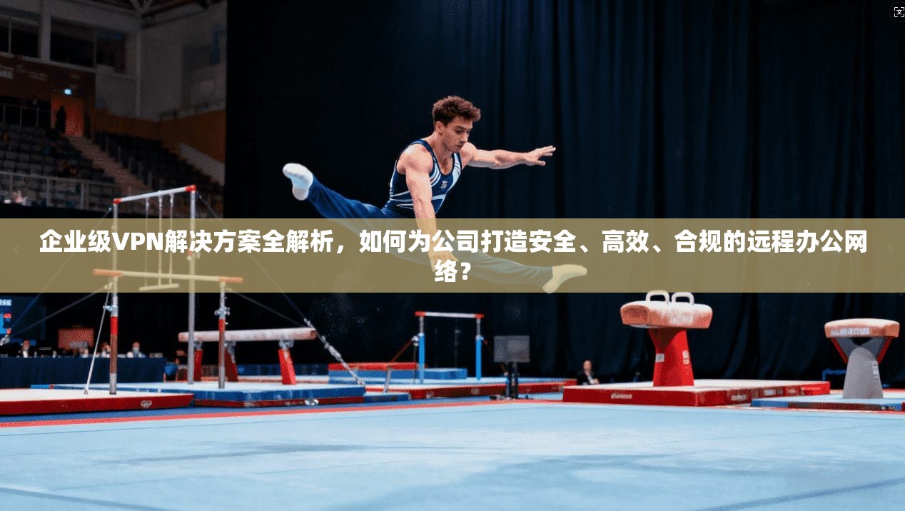 企业级VPN解决方案全解析，如何为公司打造安全、高效、合规的远程办公网络？