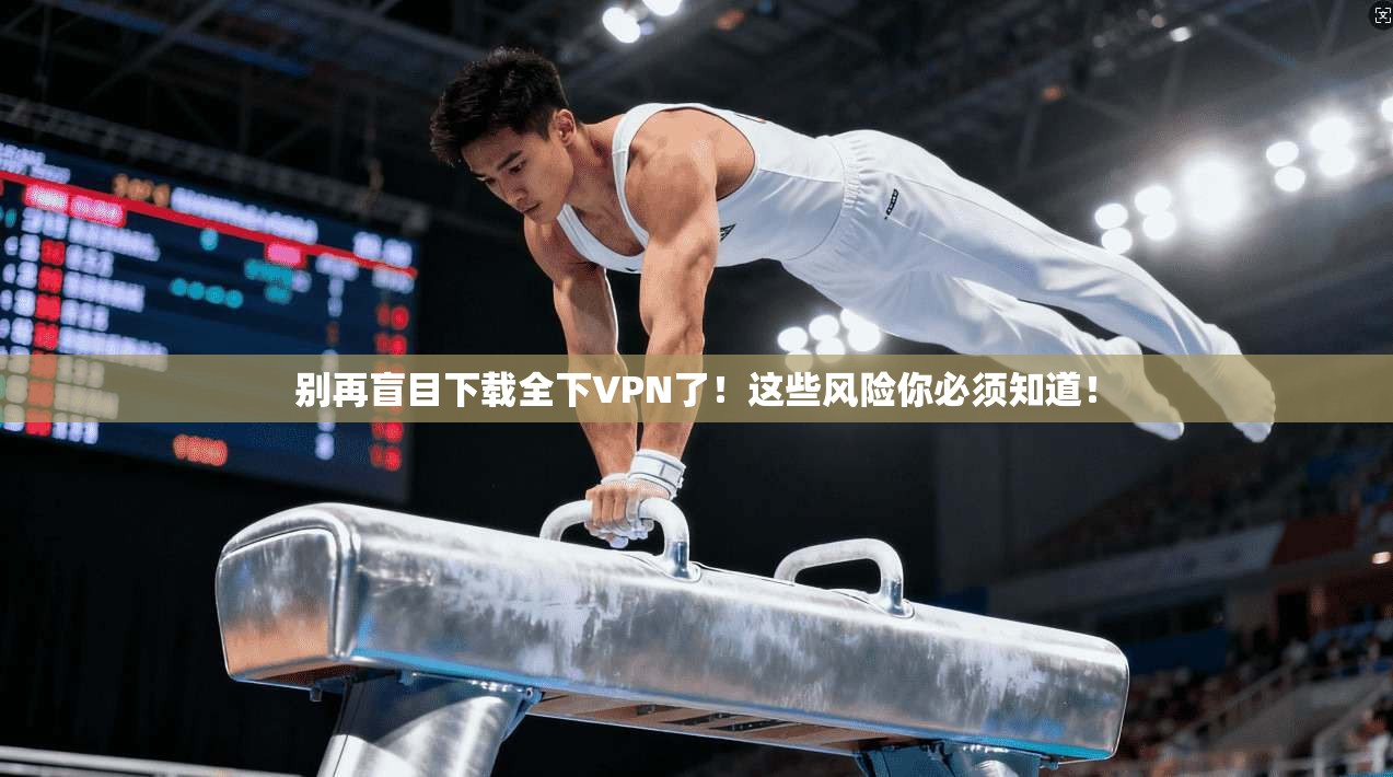别再盲目下载全下VPN了！这些风险你必须知道！