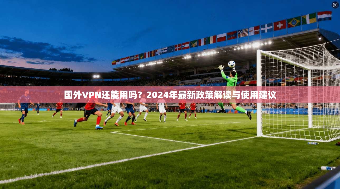 国外VPN还能用吗？2024年最新政策解读与使用建议